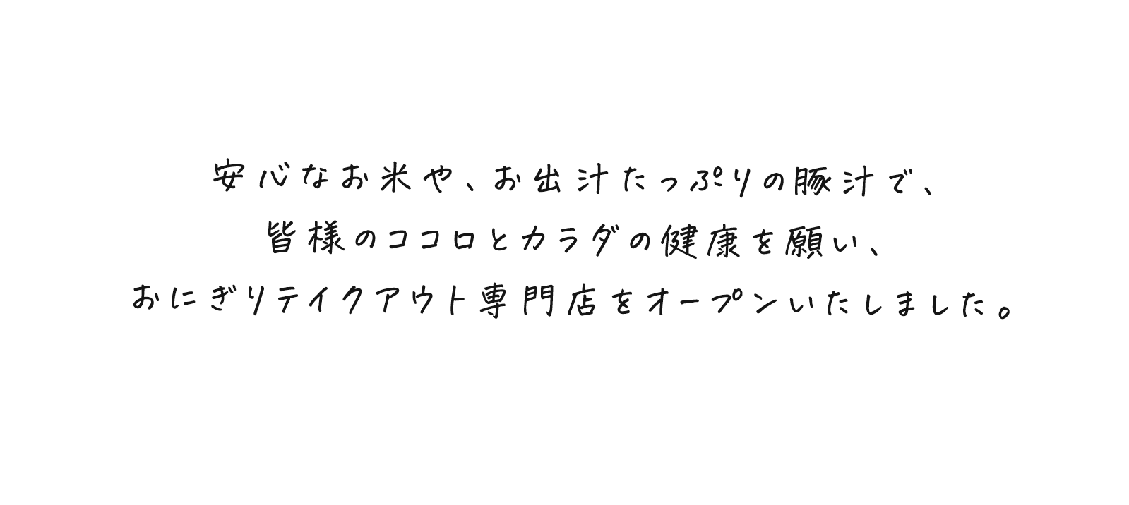 安心なお米や、お出汁たっぷりの豚汁で、皆様のココロとカラダの健康を願い、おにぎりテイクアウト専門店をオープンいたしました。