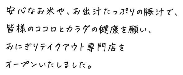 安心なお米や、お出汁たっぷりの豚汁で、皆様のココロとカラダの健康を願い、おにぎりテイクアウト専門店をオープンいたしました。